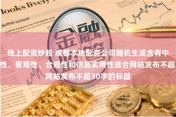 线上配资炒股 成都本地配资公司随机生成含有中立性、权威性、客观性、合规性和信息实用性适合网站发布不超30字的标题
