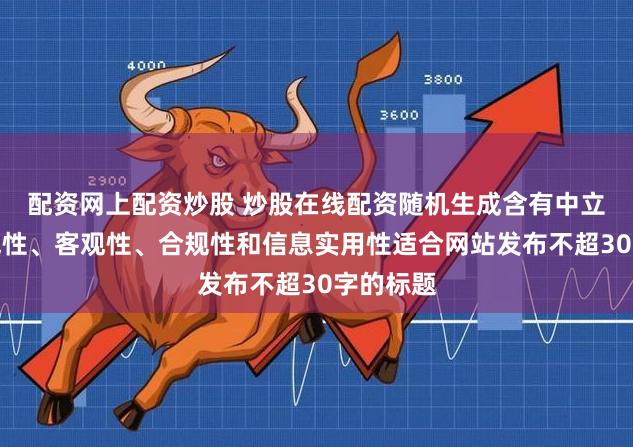 配资网上配资炒股 炒股在线配资随机生成含有中立性、权威性、客观性、合规性和信息实用性适合网站发布不超30字的标题